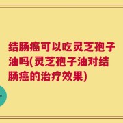 结肠癌可以吃灵芝孢子油吗(灵芝孢子油对结肠癌的治疗效果)