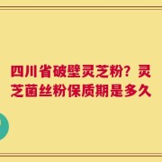 四川省破壁灵芝粉？灵芝菌丝粉保质期是多久
