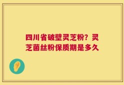四川省破壁灵芝粉？灵芝菌丝粉保质期是多久