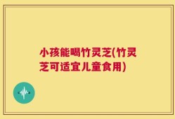 小孩能喝竹灵芝(竹灵芝可适宜儿童食用)