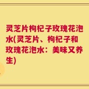 灵芝片枸杞子玫瑰花泡水(灵芝片、枸杞子和玫瑰花泡水：美味又养生)