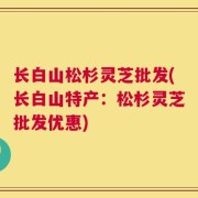 长白山松杉灵芝批发(长白山特产：松杉灵芝批发优惠)