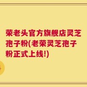 荣老头官方旗舰店灵芝孢子粉(老荣灵芝孢子粉正式上线!)
