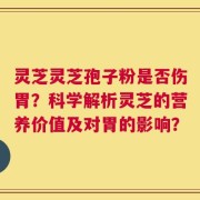 灵芝灵芝孢子粉是否伤胃？科学解析灵芝的营养价值及对胃的影响？