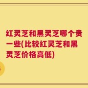 红灵芝和黑灵芝哪个贵一些(比较红灵芝和黑灵芝价格高低)