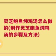 灵芝鲍鱼炖鸡汤怎么做的(制作灵芝鲍鱼炖鸡汤的步骤及方法)