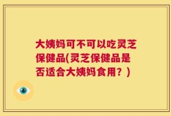 大姨妈可不可以吃灵芝保健品(灵芝保健品是否适合大姨妈食用？)