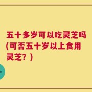 五十多岁可以吃灵芝吗(可否五十岁以上食用灵芝？)