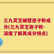 三九灵芝破壁孢子粉成分(三九灵芝孢子粉-深度了解其成分特点)