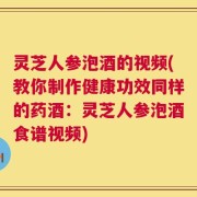 灵芝人参泡酒的视频(教你制作健康功效同样的药酒：灵芝人参泡酒食谱视频)