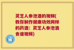 灵芝人参泡酒的视频(教你制作健康功效同样的药酒：灵芝人参泡酒食谱视频)