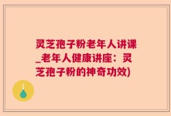 灵芝孢子粉老年人讲课_老年人健康讲座：灵芝孢子粉的神奇功效)