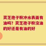 灵芝孢子粉冲水表面有油吗？灵芝孢子粉没油的好还是有油的好