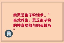 卖灵芝孢子粉话术_“高效养生，灵芝孢子粉的神奇功效与购买技巧”