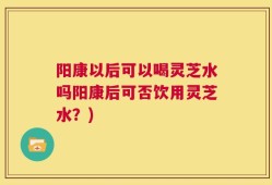 阳康以后可以喝灵芝水吗阳康后可否饮用灵芝水？)