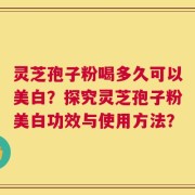 灵芝孢子粉喝多久可以美白？探究灵芝孢子粉美白功效与使用方法？