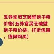 五养堂灵芝破壁孢子粉价格(五养堂灵芝破壁孢子粉价格：打折优惠，值得购买)