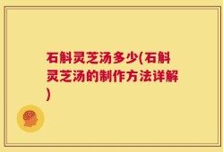石斛灵芝汤多少(石斛灵芝汤的制作方法详解)