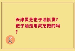 天津灵芝孢子油批发？孢子油是用灵芝做的吗？