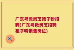 广东粤微灵芝孢子粉招聘(广东粤微灵芝招聘孢子粉销售岗位)