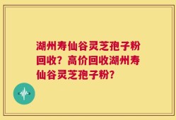 湖州寿仙谷灵芝孢子粉回收？高价回收湖州寿仙谷灵芝孢子粉？