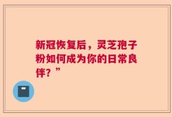 新冠恢复后，灵芝孢子粉如何成为你的日常良伴？”