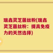 瑞鑫灵芝菌丝粉(瑞鑫灵芝菌丝粉：提高免疫力的天然选择)