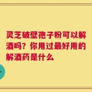 灵芝破壁孢子粉可以解酒吗？你用过最好用的解酒药是什么