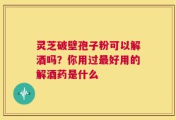 灵芝破壁孢子粉可以解酒吗？你用过最好用的解酒药是什么