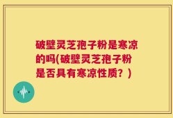 破壁灵芝孢子粉是寒凉的吗(破壁灵芝孢子粉是否具有寒凉性质？)