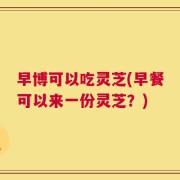 早博可以吃灵芝(早餐可以来一份灵芝？)