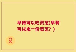 早博可以吃灵芝(早餐可以来一份灵芝？)