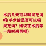术后几天可以喝灵芝汤吗(手术后是否可以喝灵芝汤？建议在术后等一段时间再喝)