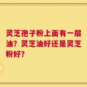 灵芝孢子粉上面有一层油？灵芝油好还是灵芝粉好？