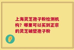 上海灵芝孢子粉检测机构？哪里可以买到正宗的灵芝破壁孢子粉