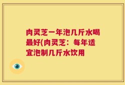 肉灵芝一年泡几斤水喝最好(肉灵芝：每年适宜泡制几斤水饮用