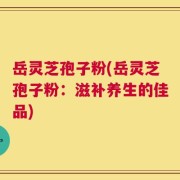 岳灵芝孢子粉(岳灵芝孢子粉：滋补养生的佳品)