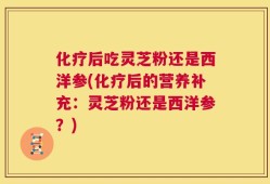 化疗后吃灵芝粉还是西洋参(化疗后的营养补充：灵芝粉还是西洋参？)