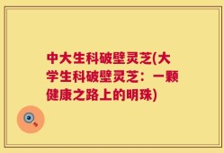 中大生科破壁灵芝(大学生科破壁灵芝：一颗健康之路上的明珠)