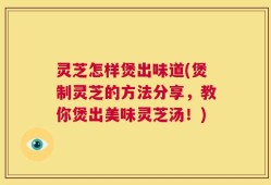 灵芝怎样煲出味道(煲制灵芝的方法分享，教你煲出美味灵芝汤！)