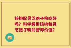 核桃配灵芝孢子粉吃好吗？科学解析核桃和灵芝孢子粉的营养价值？