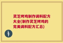 灵芝烤鸡制作调料配方大全(制作灵芝烤鸡的完美调料配方汇总)