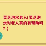 灵芝泡水老人(灵芝泡水对老人真的有帮助吗？)