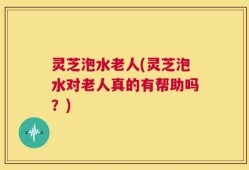 灵芝泡水老人(灵芝泡水对老人真的有帮助吗？)
