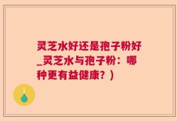 灵芝水好还是孢子粉好_灵芝水与孢子粉：哪种更有益健康？)