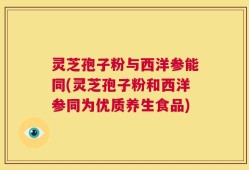 灵芝孢子粉与西洋参能同(灵芝孢子粉和西洋参同为优质养生食品)