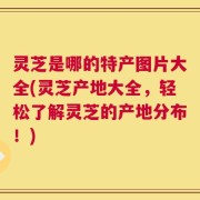 灵芝是哪的特产图片大全(灵芝产地大全，轻松了解灵芝的产地分布！)