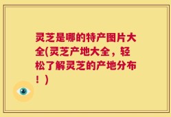 灵芝是哪的特产图片大全(灵芝产地大全，轻松了解灵芝的产地分布！)