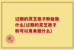 过期的灵芝孢子粉能做什么(过期的灵芝孢子粉可以用来做什么)