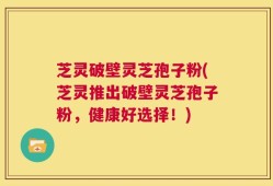 芝灵破壁灵芝孢子粉(芝灵推出破壁灵芝孢子粉，健康好选择！)